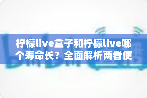 柠檬live盒子和柠檬live哪个寿命长?全面解析两者使用寿命差异与选购避坑指南 柠檬live盒子和柠檬live哪个寿命长?全面解析两者使用寿命差异与选购避坑指南