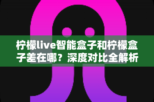 柠檬live智能盒子和柠檬盒子差在哪？深度对比全解析，帮你选对不踩坑