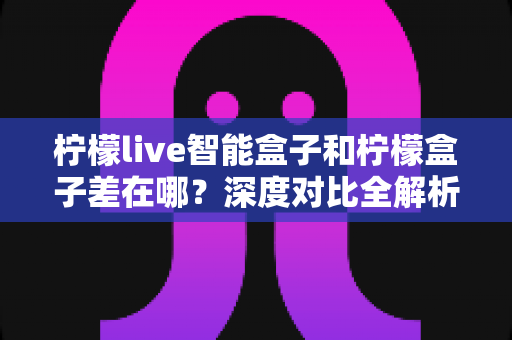 柠檬live智能盒子和柠檬盒子差在哪？深度对比全解析，帮你选对不踩坑