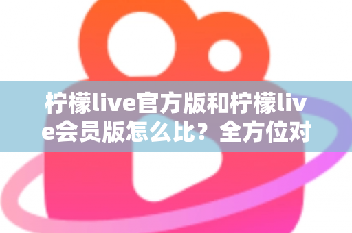 柠檬live官方版和柠檬live会员版怎么比？全方位对比指南帮你选对版本不踩坑
