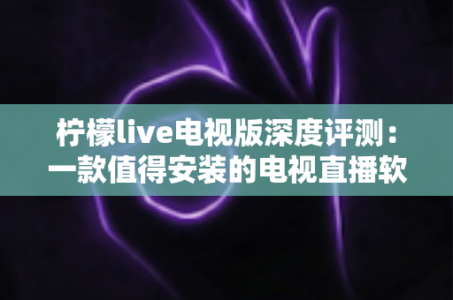 柠檬live电视版深度评测：一款值得安装的电视直播软件吗？