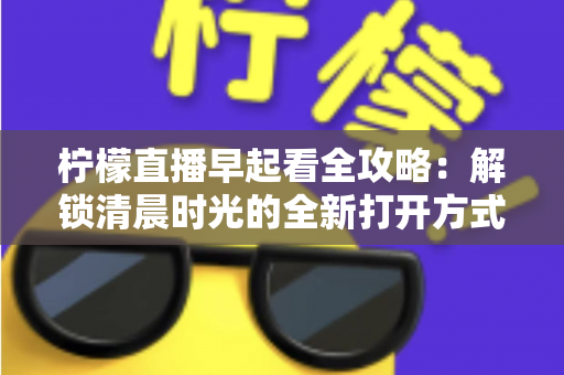 柠檬直播早起看全攻略：解锁清晨时光的全新打开方式，开启元气满满每一天
