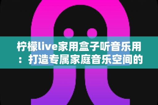 柠檬live家用盒子听音乐用：打造专属家庭音乐空间的全能指南