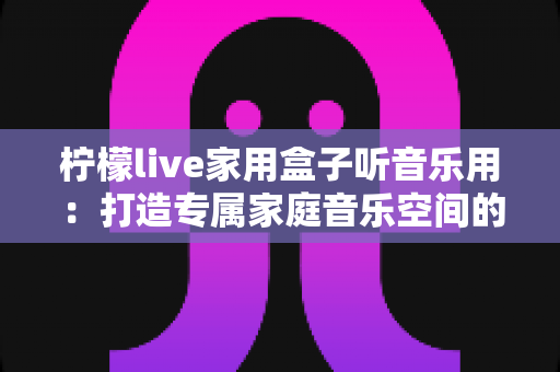 柠檬live家用盒子听音乐用：打造专属家庭音乐空间的全能指南