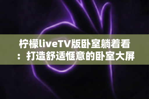 柠檬liveTV版卧室躺着看：打造舒适惬意的卧室大屏观影体验完整指南