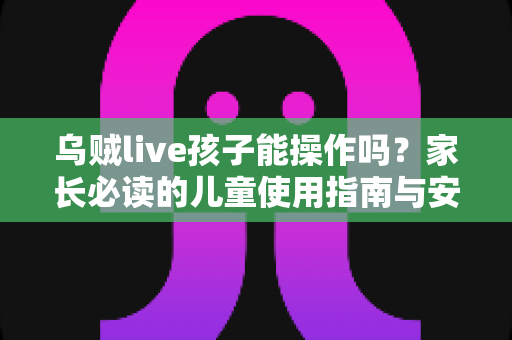 乌贼live孩子能操作吗?家长必读的儿童使用指南与安全防护全解析 乌贼live孩子能操作吗?家长必读的儿童使用指南与安全防护全解析