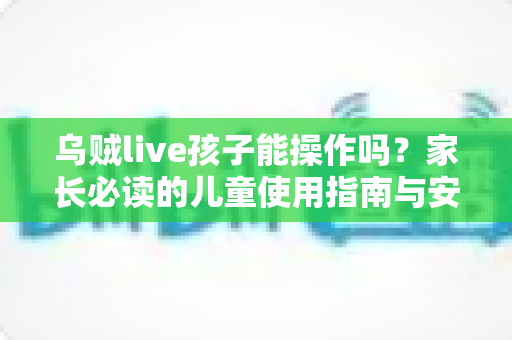 乌贼live孩子能操作吗？家长必读的儿童使用指南与安全防护全解析