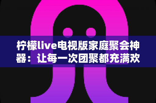 柠檬live电视版家庭聚会神器：让每一次团聚都充满欢声笑语的智慧之选