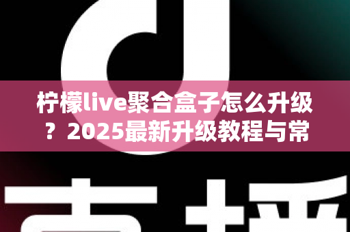 柠檬live聚合盒子怎么升级？2025最新升级教程与常见问题全解析