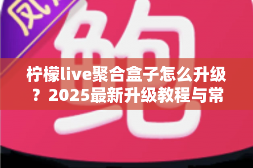 柠檬live聚合盒子怎么升级？2025最新升级教程与常见问题全解析