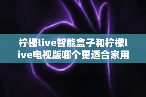 柠檬live智能盒子和柠檬live电视版哪个更适合家用?2025年家庭影音选购深度测评指南 柠檬live智能盒子和柠檬live电视版哪个更适合家用?2025年家庭影音选购深度测评指南