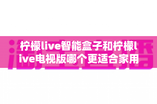柠檬live智能盒子和柠檬live电视版哪个更适合家用？2025年家庭影音选购深度测评指南