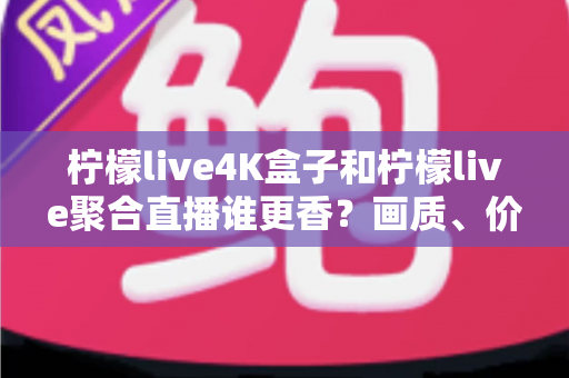 柠檬live4K盒子和柠檬live聚合直播谁更香？画质、价格、体验全维度深度对比指南