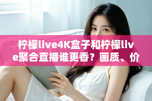 柠檬live4K盒子和柠檬live聚合直播谁更香？画质、价格、体验全维度深度对比指南