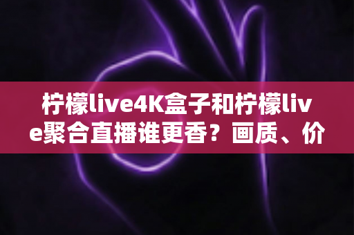 柠檬live4K盒子和柠檬live聚合直播谁更香？画质、价格、体验全维度深度对比指南