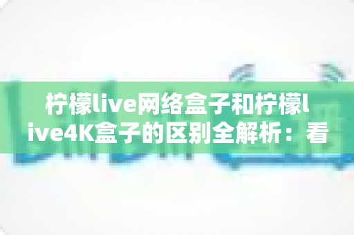 柠檬live网络盒子和柠檬live4K盒子的区别全解析：看完这篇再买不踩坑！
