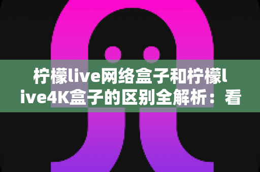 柠檬live网络盒子和柠檬live4K盒子的区别全解析：看完这篇再买不踩坑！