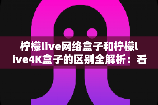 柠檬live网络盒子和柠檬live4K盒子的区别全解析：看完这篇再买不踩坑！