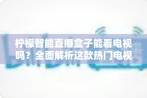 柠檬智能直播盒子能看电视吗？全面解析这款热门电视盒子的直播观看功能与实用指南