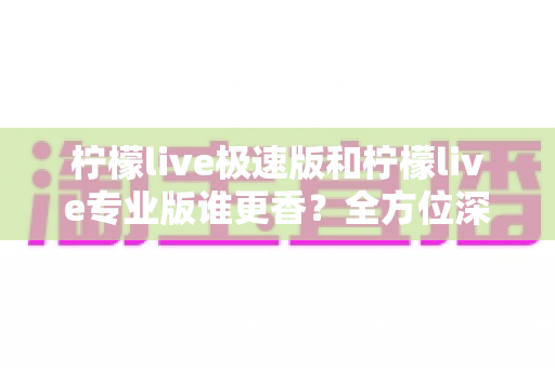 柠檬live极速版和柠檬live专业版谁更香？全方位深度对比评测，助你找到最适合自己的直播神器
