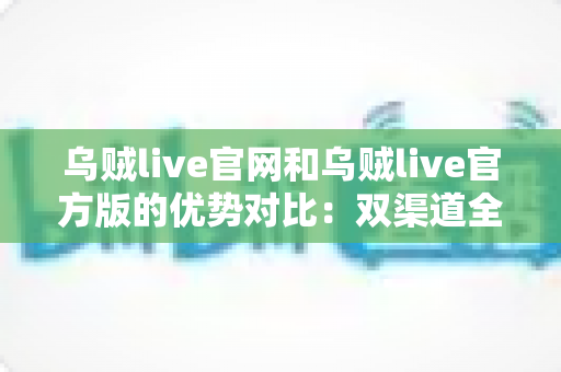 乌贼live官网和乌贼live官方版的优势对比:双渠道全面解析与选择指南 乌贼live官网和乌贼live官方版的优势对比:双渠道全面解析与选择指南