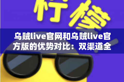 乌贼live官网和乌贼live官方版的优势对比：双渠道全面解析与选择指南