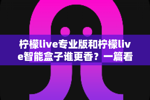 柠檬live专业版和柠檬live智能盒子谁更香?一篇看懂两者差异的实战选购指南 柠檬live专业版和柠檬live智能盒子谁更香?一篇看懂两者差异的实战选购指南