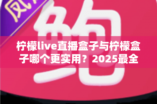 柠檬live直播盒子与柠檬盒子哪个更实用？2025最全深度对比评测，看完不再纠结选哪款