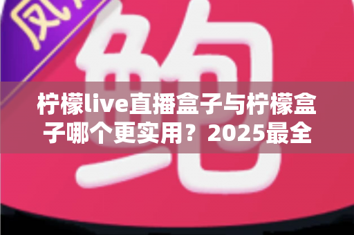 柠檬live直播盒子与柠檬盒子哪个更实用？2025最全深度对比评测，看完不再纠结选哪款