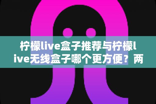 柠檬live盒子推荐与柠檬live无线盒子哪个更方便？两款设备全方位深度对比与选购指南