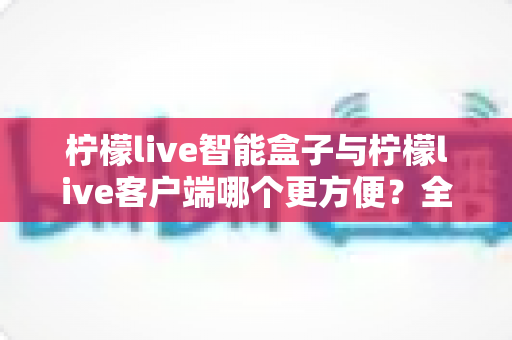 柠檬live智能盒子与柠檬live客户端哪个更方便?全方位深度对比与选购指南 柠檬live智能盒子与柠檬live客户端哪个更方便?全方位深度对比与选购指南