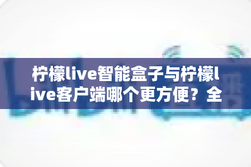 柠檬live智能盒子与柠檬live客户端哪个更方便?全方位深度对比与选购指南 柠檬live智能盒子与柠檬live客户端哪个更方便?全方位深度对比与选购指南