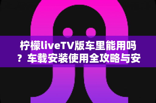 柠檬liveTV版车里能用吗?车载安装使用全攻略与安全指南 柠檬liveTV版车里能用吗?车载安装使用全攻略与安全指南