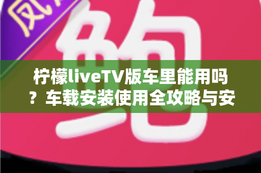 柠檬liveTV版车里能用吗?车载安装使用全攻略与安全指南 柠檬liveTV版车里能用吗?车载安装使用全攻略与安全指南