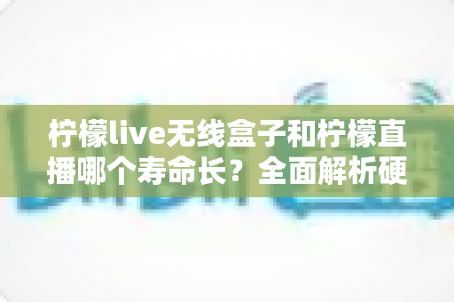 柠檬live无线盒子和柠檬直播哪个寿命长？全面解析硬件与软件使用寿命差异，帮你选得更放心