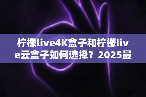 柠檬live4K盒子和柠檬live云盒子如何选择?2025最全选购避坑指南,看完不再纠结 柠檬live4K盒子和柠檬live云盒子如何选择?2025最全选购避坑指南,看完不再纠结