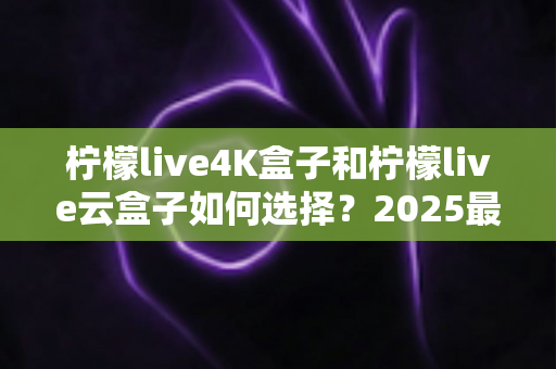 柠檬live4K盒子和柠檬live云盒子如何选择？2025最全选购避坑指南，看完不再纠结