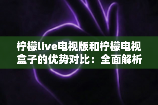 柠檬live电视版和柠檬电视盒子的优势对比：全面解析哪款更适合你的家庭观影需求？