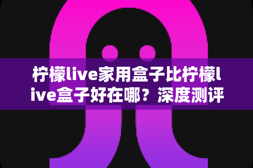 柠檬live家用盒子比柠檬live盒子好在哪?深度测评解析五大核心升级,帮你选对不踩坑 柠檬live家用盒子比柠檬live盒子好在哪?深度测评解析五大核心升级,帮你选对不踩坑