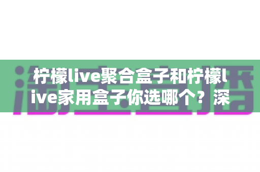 柠檬live聚合盒子和柠檬live家用盒子你选哪个？深度对比帮你一次选对不踩坑