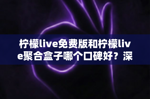 柠檬live免费版和柠檬live聚合盒子哪个口碑好？深度对比评测全解析，看完秒懂怎么选