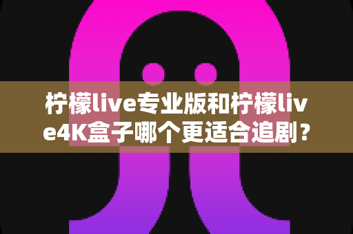 柠檬live专业版和柠檬live4K盒子哪个更适合追剧？全方位深度对比帮你选对追剧神器