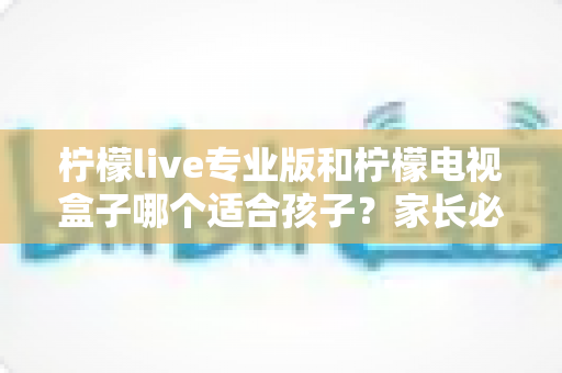 柠檬live专业版和柠檬电视盒子哪个适合孩子?家长必看的全面对比与选购指南 柠檬live专业版和柠檬电视盒子哪个适合孩子?家长必看的全面对比与选购指南