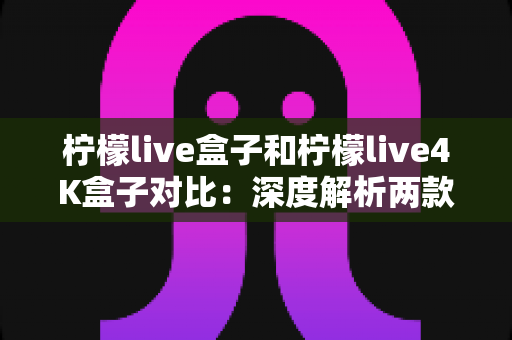 柠檬live盒子和柠檬live4K盒子对比：深度解析两款热门网络机顶盒，帮你找到最适合的观影神器