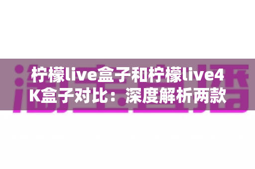 柠檬live盒子和柠檬live4K盒子对比：深度解析两款热门网络机顶盒，帮你找到最适合的观影神器