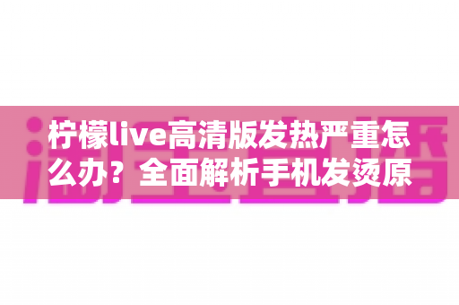 柠檬live高清版发热严重怎么办？全面解析手机发烫原因与高效降温实用指南