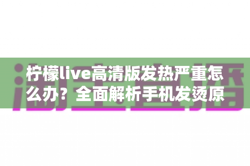 柠檬live高清版发热严重怎么办？全面解析手机发烫原因与高效降温实用指南