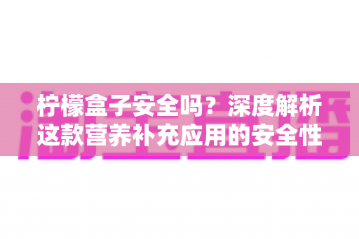 柠檬盒子安全吗？深度解析这款营养补充应用的安全性与使用指南