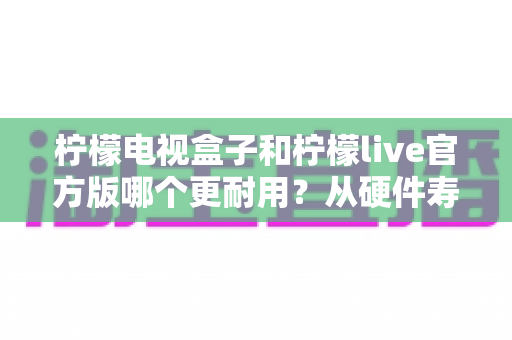 柠檬电视盒子和柠檬live官方版哪个更耐用?从硬件寿命到软件生态的全方位深度解析 柠檬电视盒子和柠檬live官方版哪个更耐用?从硬件寿命到软件生态的全方位深度解析