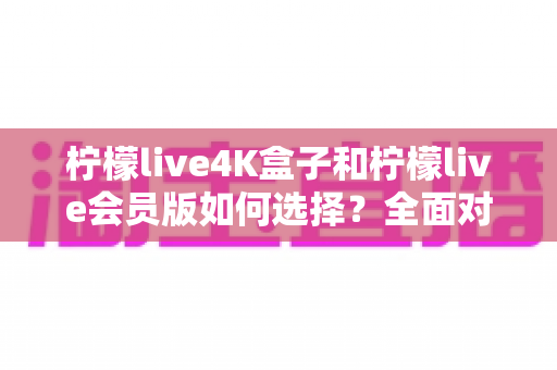 柠檬live4K盒子和柠檬live会员版如何选择?全面对比解析与最实用选购指南 柠檬live4K盒子和柠檬live会员版如何选择?全面对比解析与最实用选购指南